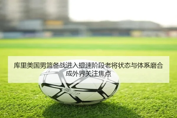 库里美国男篮备战进入提速阶段老将状态与体系磨合成外界关注焦点