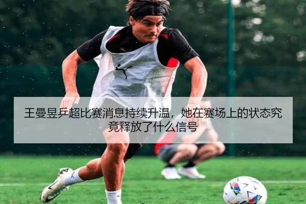 王曼昱乒超比赛消息持续升温，她在赛场上的状态究竟释放了什么信号